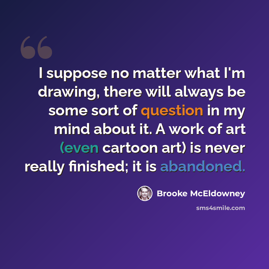 “I suppose no matter what I'm drawing, there will always be some sort of question in my mind about it. A work of art (even cartoon art) is never really finished; it is abandoned.” quote by Brooke McEldowney