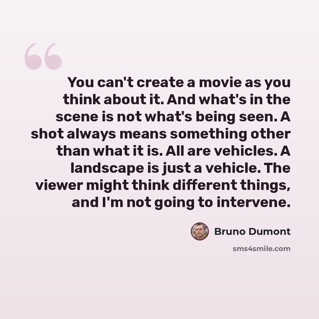 “You can't create a movie as you think about it. And what's in the scene is not what's being seen. A shot always means something other than what it is. All are vehicles. A landscape is just a vehicle. The viewer might think different things, and I'm not going to intervene.” quote by Bruno Dumont
