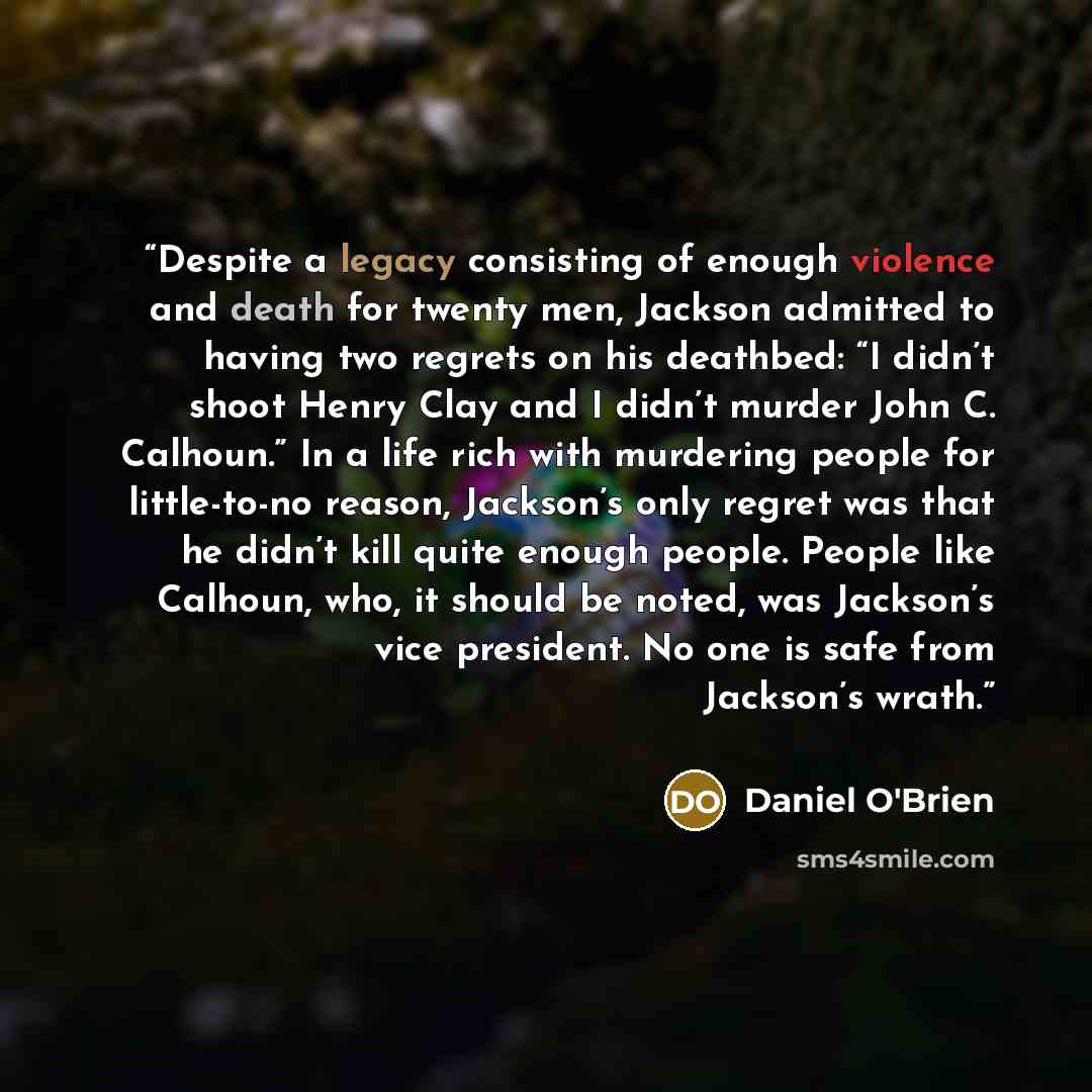 “Despite a legacy consisting of enough violence and death for twenty men, Jackson admitted to having two regrets on his deathbed: “I didn’t shoot Henry Clay and I didn’t murder John C. Calhoun.” In a life rich with murdering people for little-to-no reason, Jackson’s only regret was that he didn’t…” quote by Daniel O'Brien
