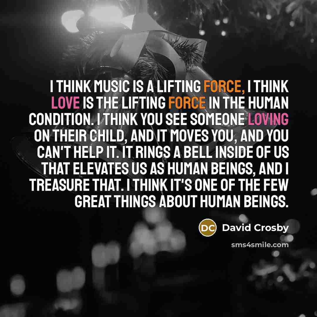 “I think music is a lifting force, I think love is the lifting force in the human condition. I think you see someone loving on their child, and it moves you, and you can't help it. It rings a bell inside of us that elevates us as human beings, and I treasure that. I think it's one of the few great…” quote by David Crosby