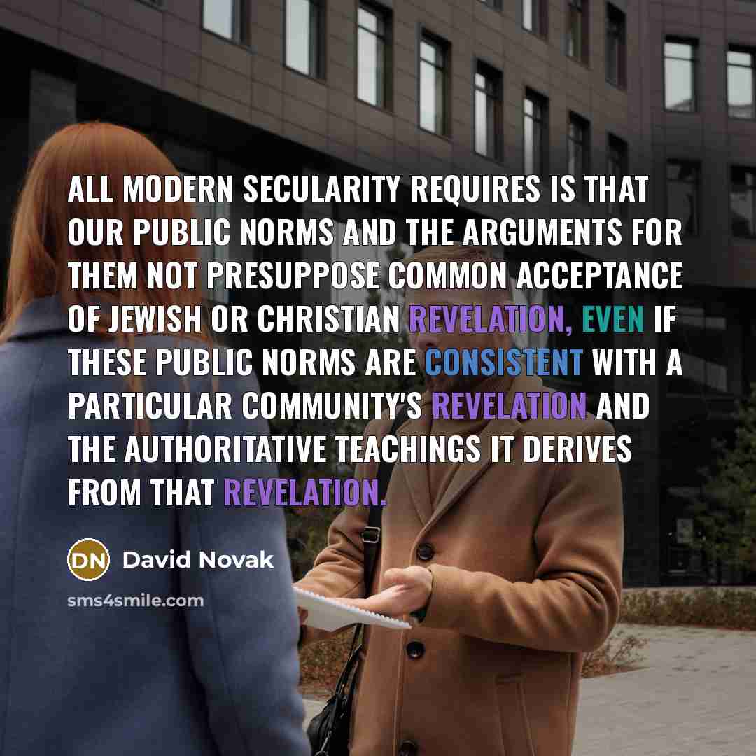 “All modern secularity requires is that our public norms and the arguments for them not presuppose common acceptance of Jewish or Christian revelation, even if these public norms are consistent with a particular community's revelation and the authoritative teachings it derives from that revelation.” quote by David Novak