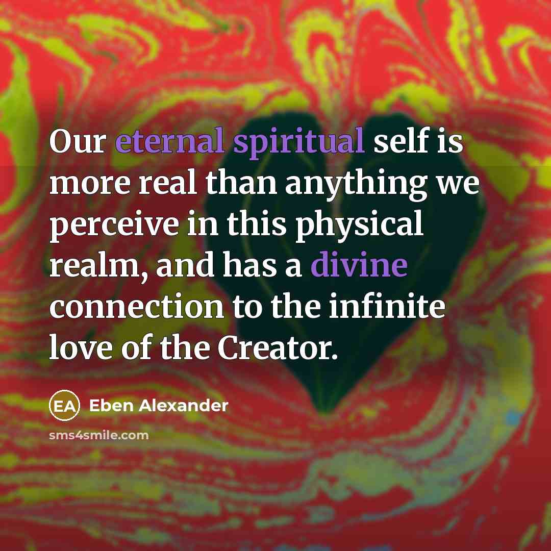 “Our eternal spiritual self is more real than anything we perceive in this physical realm, and has a divine connection to the infinite love of the Creator.” quote by Eben Alexander