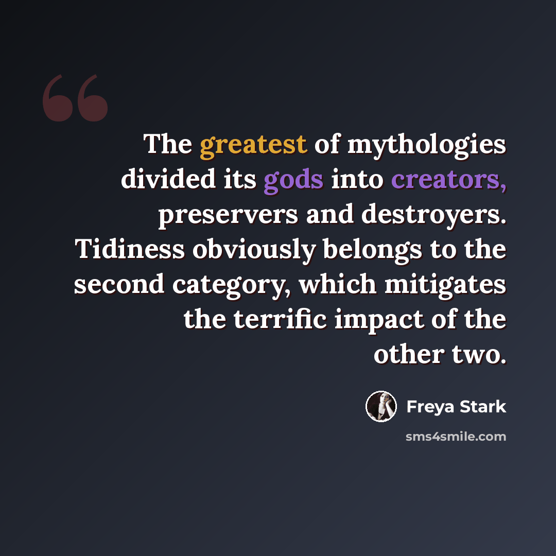 “The greatest of mythologies divided its gods into creators, preservers and destroyers. Tidiness obviously belongs to the second category, which mitigates the terrific impact of the other two.” quote by Freya Stark