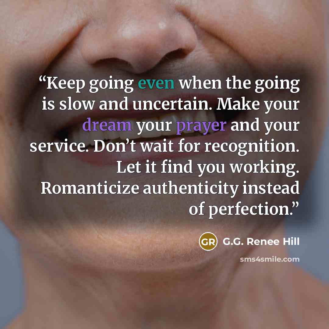“Keep going even when the going is slow and uncertain. Make your dream your prayer and your service. Don’t wait for recognition. Let it find you working. Romanticize authenticity instead of perfection.” quote by G.G. Renee Hill