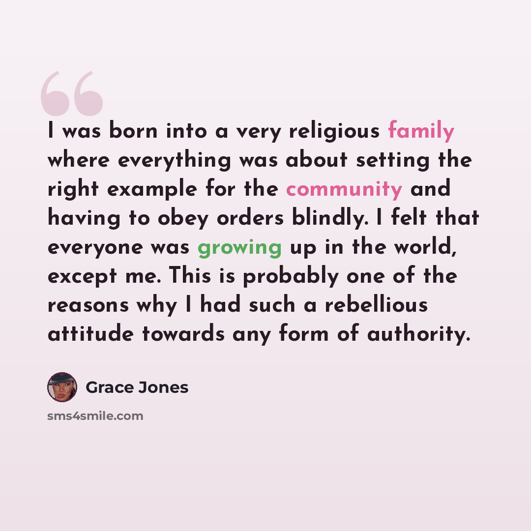 “I was born into a very religious family where everything was about setting the right example for the community and having to obey orders blindly. I felt that everyone was growing up in the world, except me. This is probably one of the reasons why I had such a rebellious attitude towards any form…” quote by Grace Jones