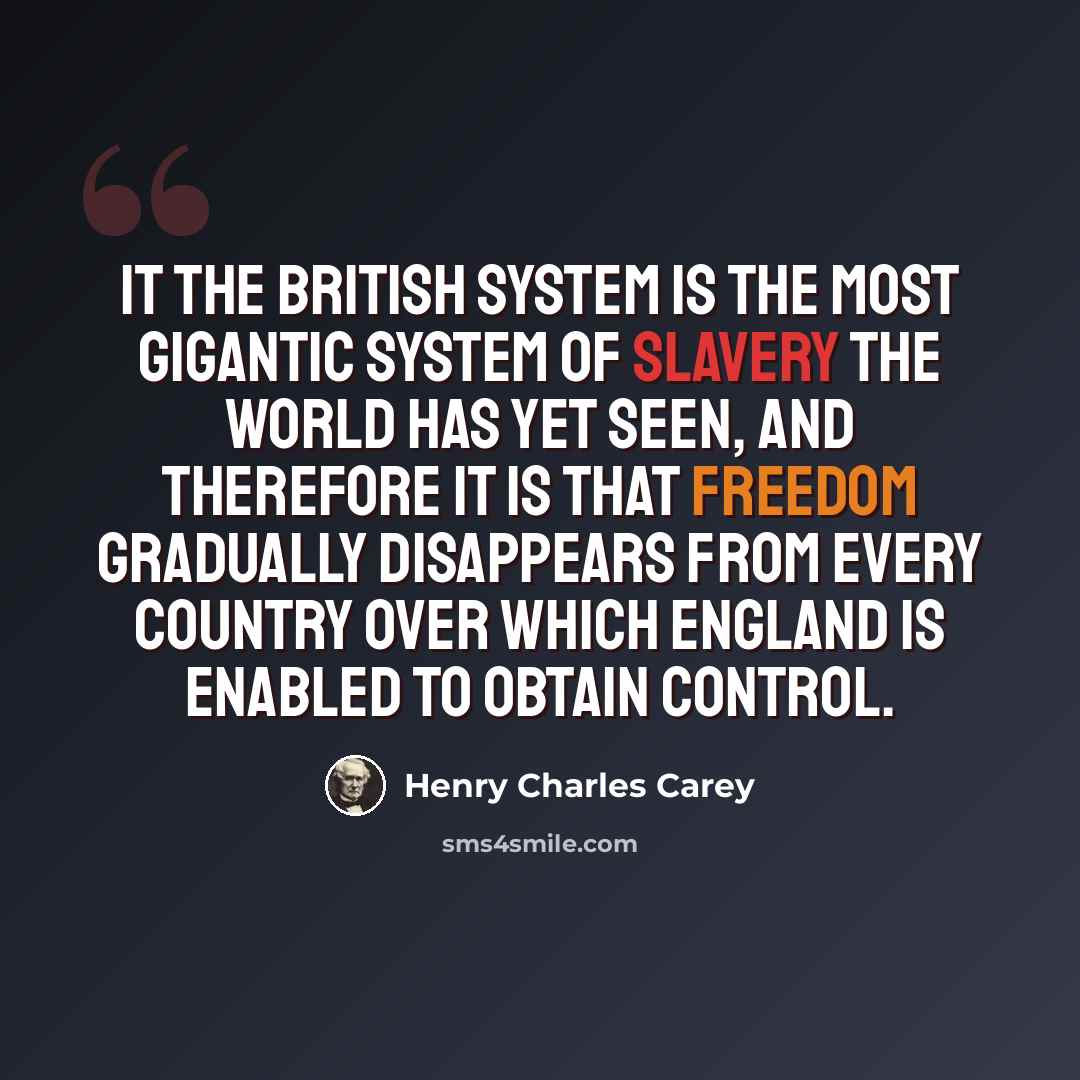 “It the British System is the most gigantic system of slavery the world has yet seen, and therefore it is that freedom gradually disappears from every country over which England is enabled to obtain control.” quote by Henry Charles Carey