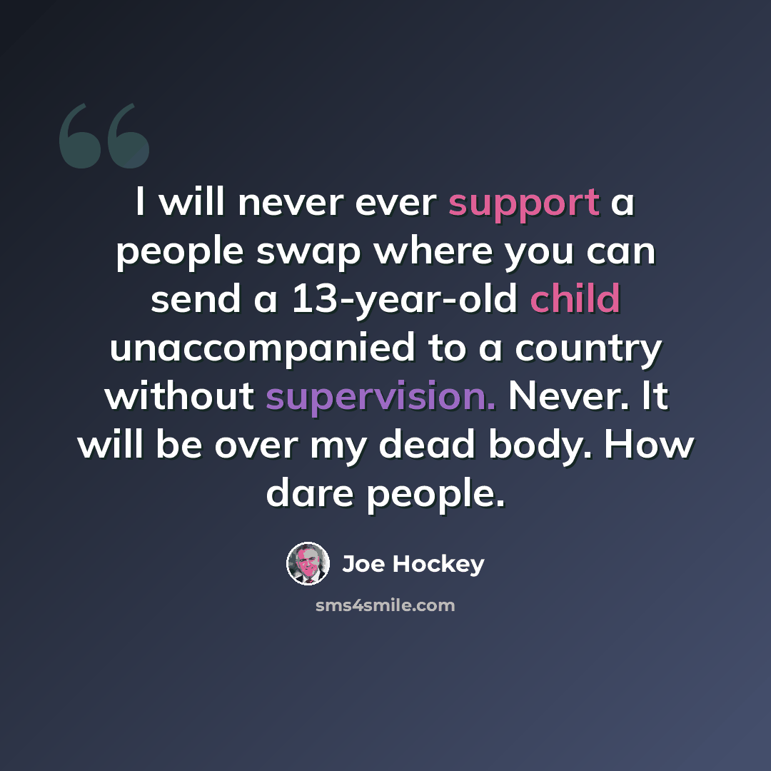 “I will never ever support a people swap where you can send a 13-year-old child unaccompanied to a country without supervision. Never. It will be over my dead body. How dare people.” quote by Joe Hockey