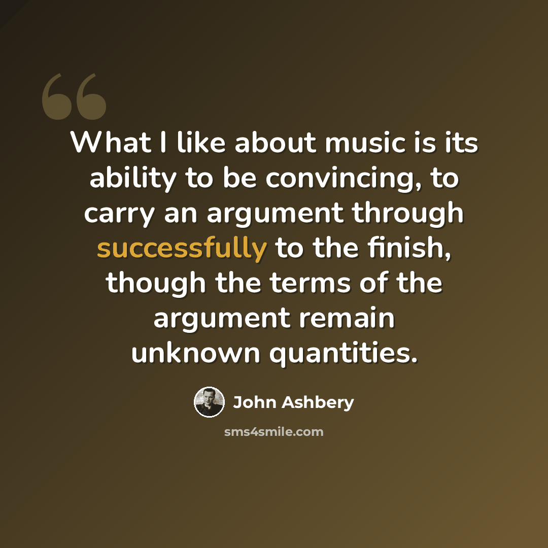 “What I like about music is its ability to be convincing, to carry an argument through successfully to the finish, though the terms of the argument remain unknown quantities.” quote by John Ashbery
