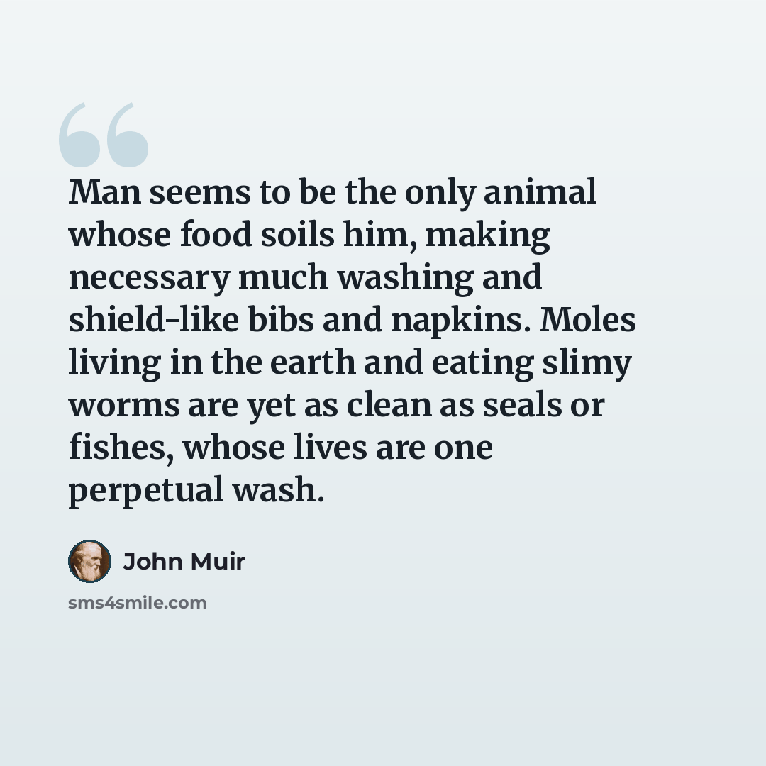 “Man seems to be the only animal whose food soils him, making necessary much washing and shield-like bibs and napkins. Moles living in the earth and eating slimy worms are yet as clean as seals or fishes, whose lives are one perpetual wash.” quote by John Muir