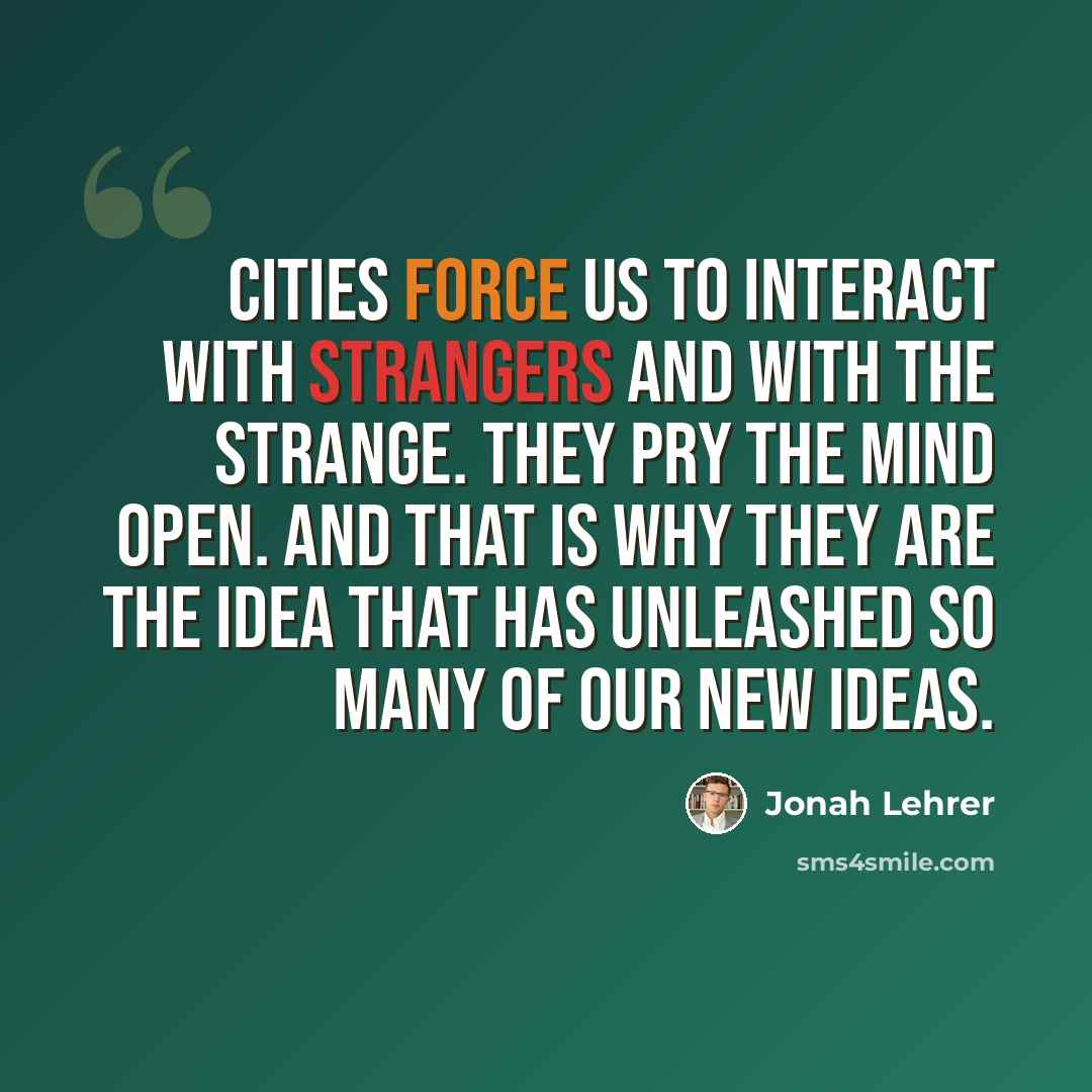 “Cities force us to interact with strangers and with the strange. They pry the mind open. And that is why they are the idea that has unleashed so many of our new ideas.” quote by Jonah Lehrer