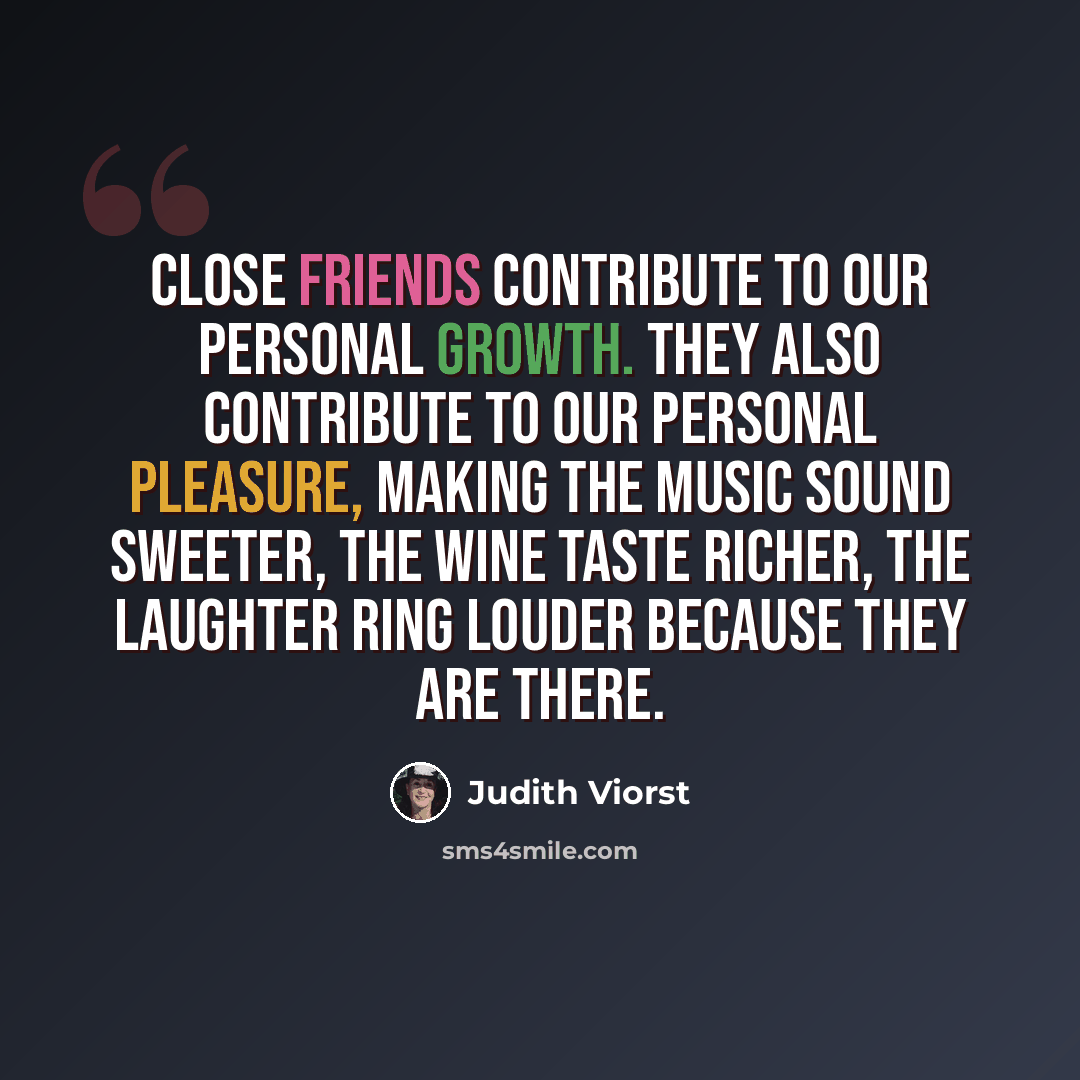 “Close friends contribute to our personal growth. They also contribute to our personal pleasure, making the music sound sweeter, the wine taste richer, the laughter ring louder because they are there.” quote by Judith Viorst