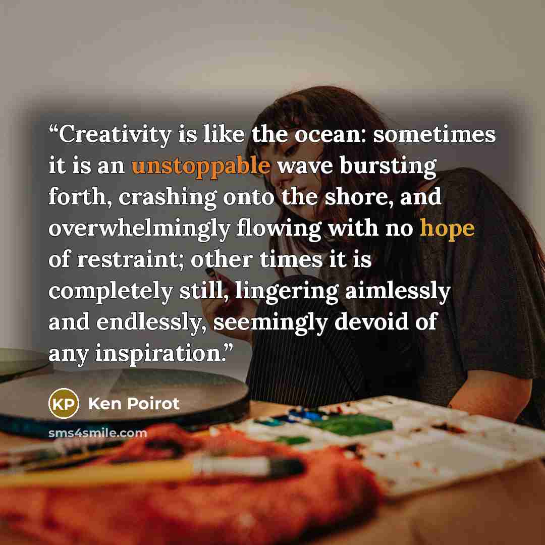 “Creativity is like the ocean: sometimes it is an unstoppable wave bursting forth, crashing onto the shore, and overwhelmingly flowing with no hope of restraint; other times it is completely still, lingering aimlessly and endlessly, seemingly devoid of any inspiration.” quote by Ken Poirot
