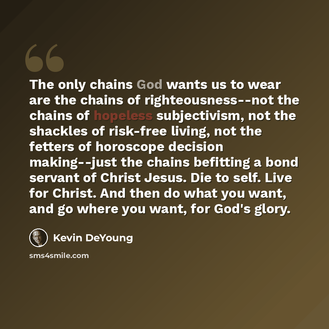 “The only chains God wants us to wear are the chains of righteousness--not the chains of hopeless subjectivism, not the shackles of risk-free living, not the fetters of horoscope decision making--just the chains befitting a bond servant of Christ Jesus. Die to self. Live for Christ. And then do…” quote by Kevin DeYoung