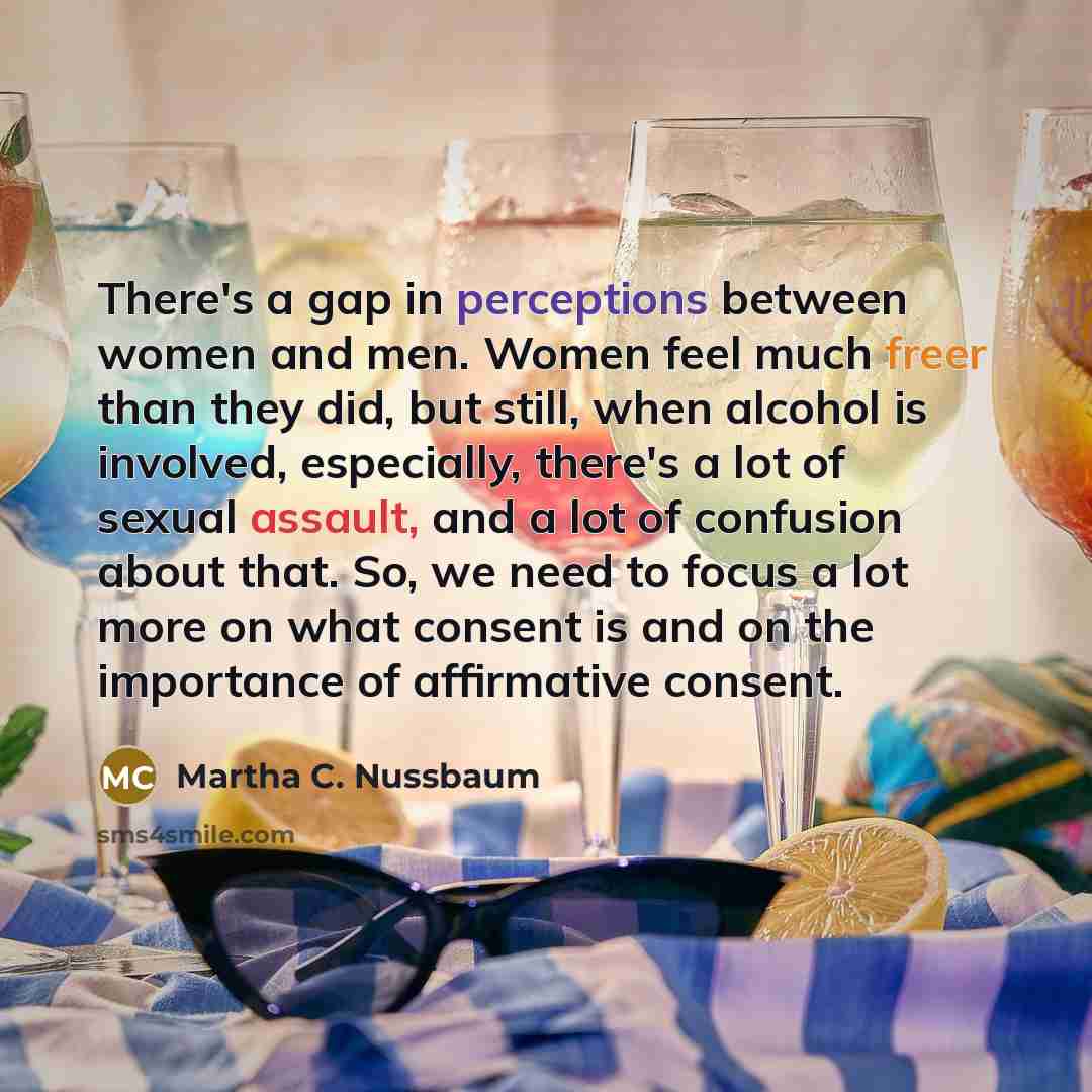 “There's a gap in perceptions between women and men. Women feel much freer than they did, but still, when alcohol is involved, especially, there's a lot of sexual assault, and a lot of confusion about that. So, we need to focus a lot more on what consent is and on the importance of affirmative…” quote by Martha C. Nussbaum
