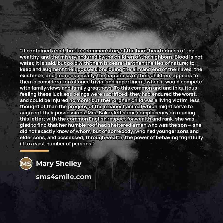 “It contained a sad, but too common story of the hard-heartedness of the wealthy, and the misery endured by the children of the highborn. Blood is not water, it is said, but gold with them is dearer far than the ties of nature; to keep and augment their possessions being the aim and end of their…” quote by Mary Shelley