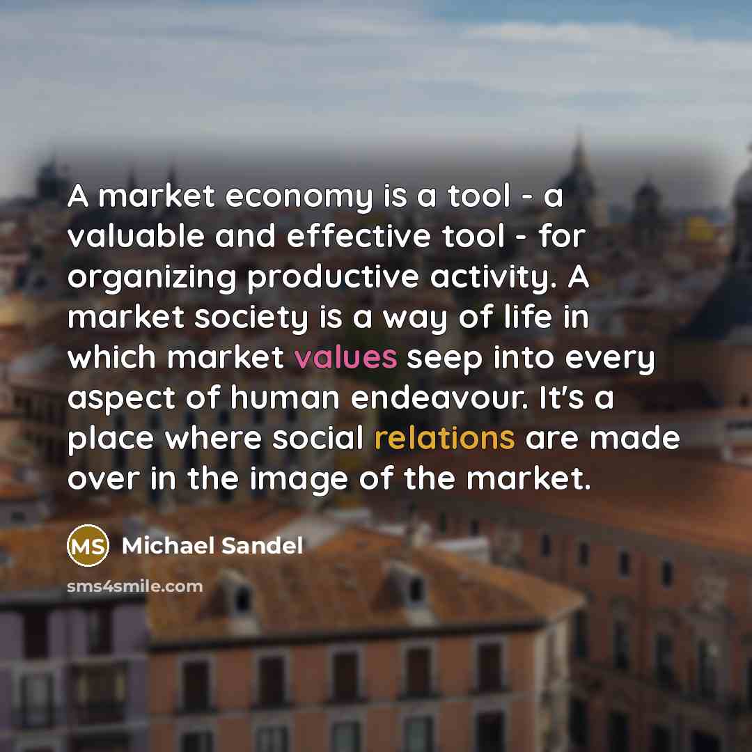 “A market economy is a tool - a valuable and effective tool - for organizing productive activity. A market society is a way of life in which market values seep into every aspect of human endeavour. It's a place where social relations are made over in the image of the market.” quote by Michael Sandel