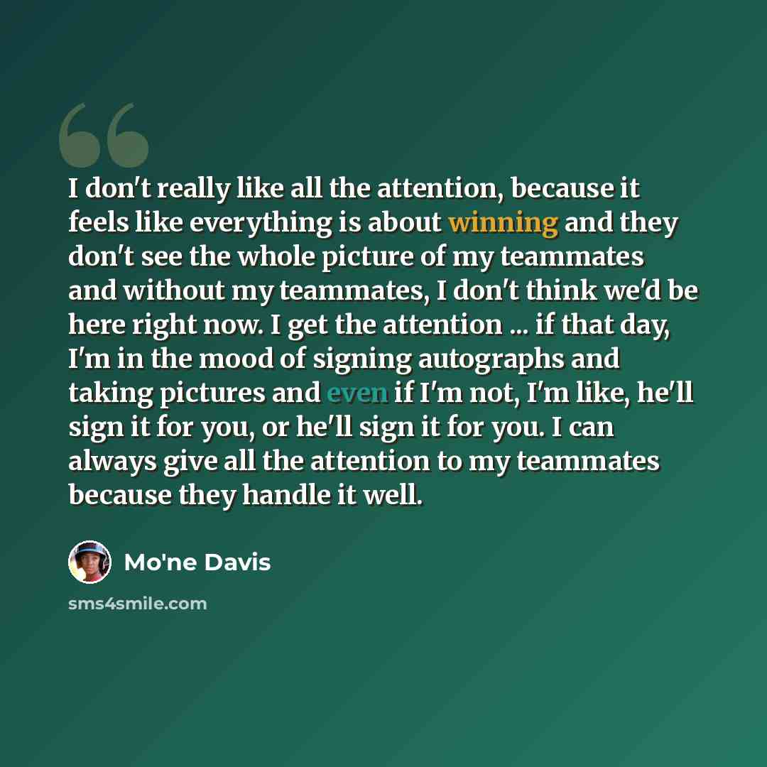 “I don't really like all the attention, because it feels like everything is about winning and they don't see the whole picture of my teammates and without my teammates, I don't think we'd be here right now. I get the attention ... if that day, I'm in the mood of signing autographs and taking…” quote by Mo'ne Davis