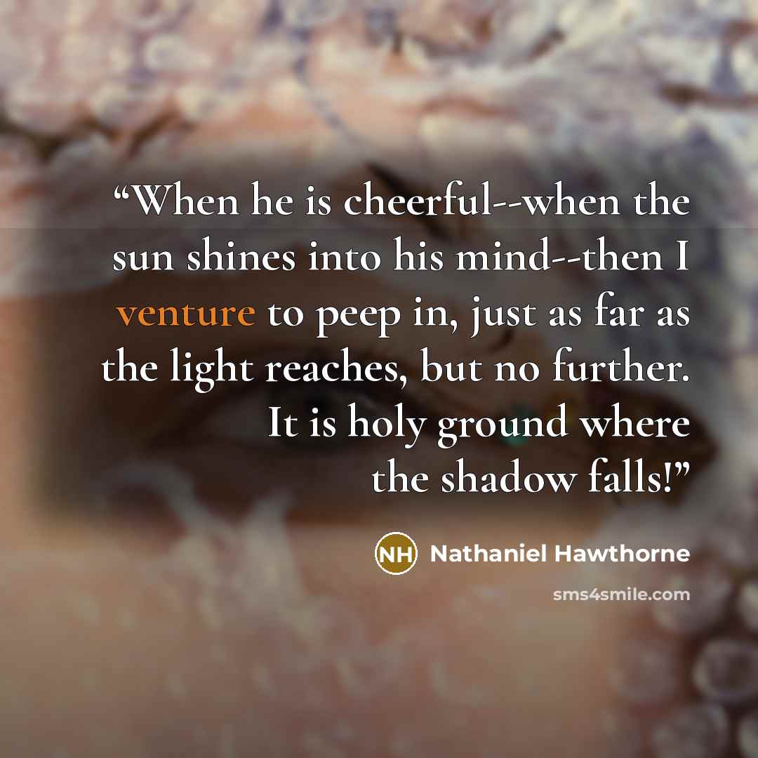 “When he is cheerful--when the sun shines into his mind--then I venture to peep in, just as far as the light reaches, but no further. It is holy ground where the shadow falls!” quote by Nathaniel Hawthorne