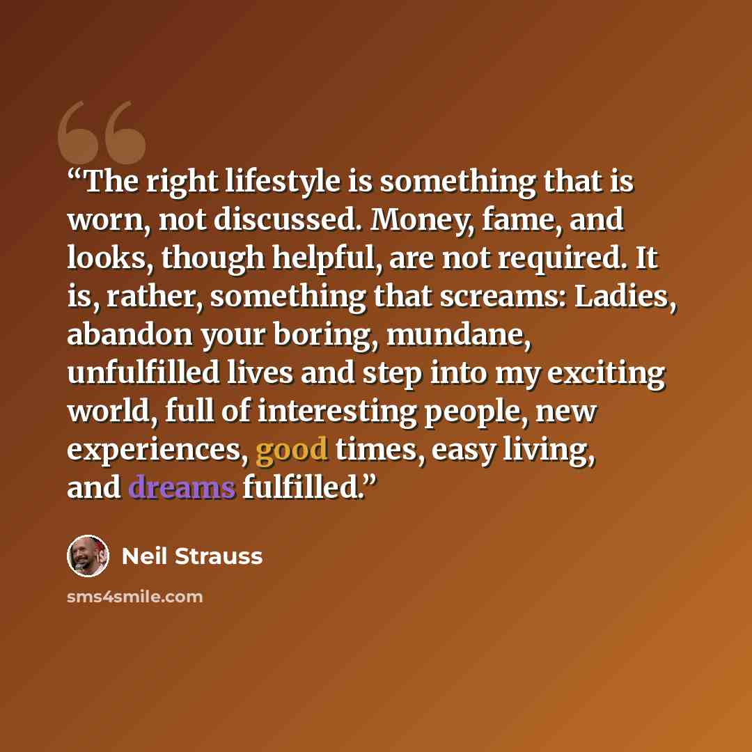 “The right lifestyle is something that is worn, not discussed. Money, fame, and looks, though helpful, are not required. It is, rather, something that screams: Ladies, abandon your boring, mundane, unfulfilled lives and step into my exciting world, full of interesting people, new experiences, good…” quote by Neil Strauss