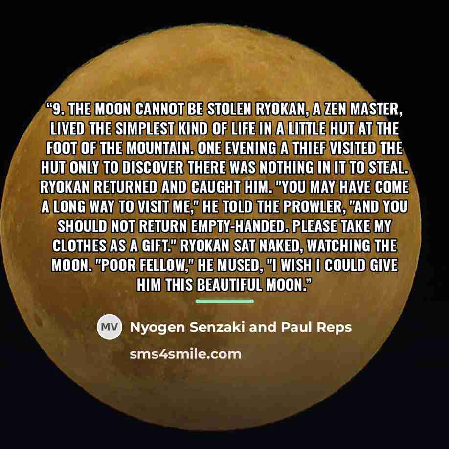 “9. The Moon Cannot Be Stolen Ryokan, a Zen master, lived the simplest kind of life in a little hut at the foot of the mountain. One evening a thief visited the hut only to discover there was nothing in it to steal. Ryokan returned and caught him. "You may have come a long way to visit me," he told…” quote by Nyogen Senzaki and Paul Reps