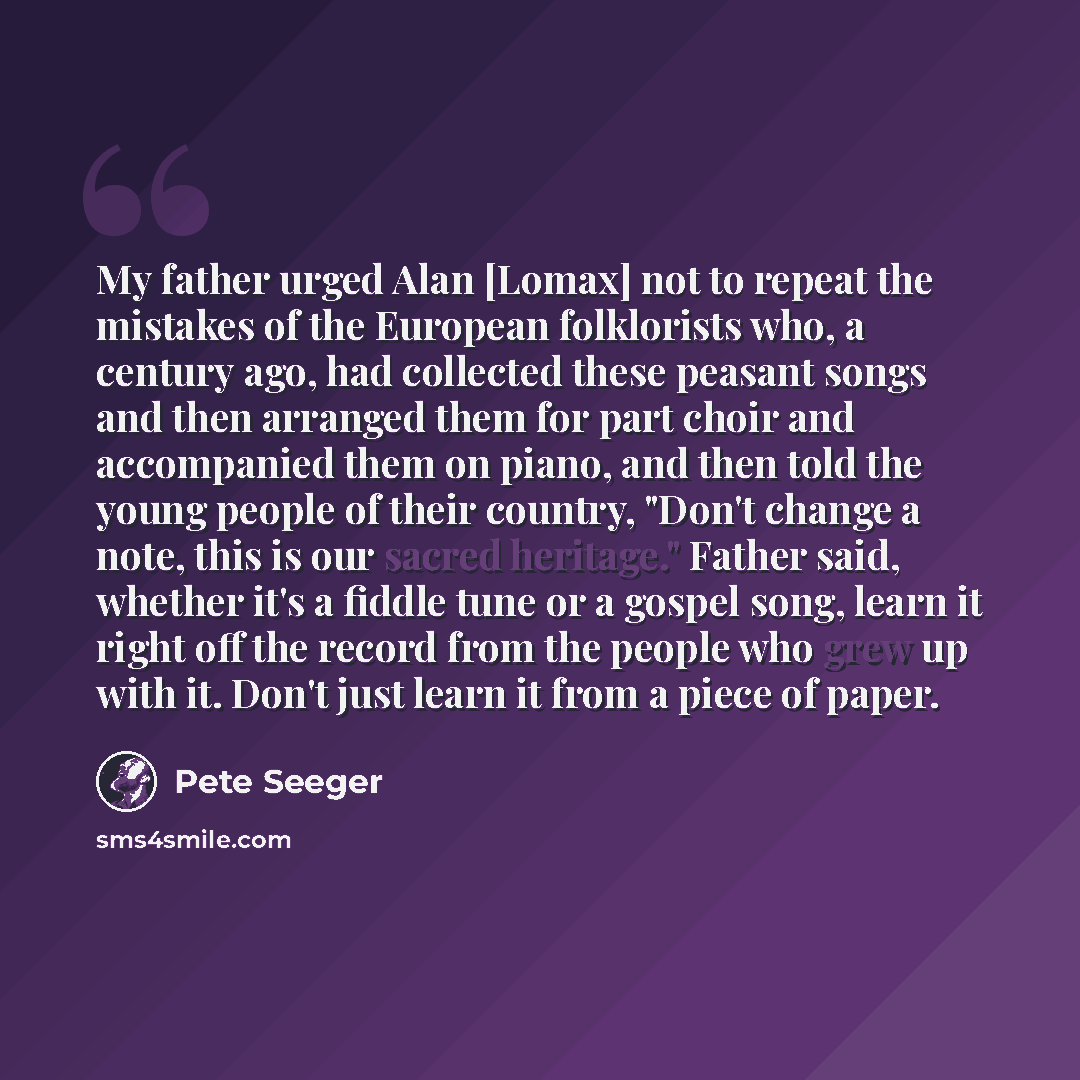 “My father urged Alan [Lomax] not to repeat the mistakes of the European folklorists who, a century ago, had collected these peasant songs and then arranged them for part choir and accompanied them on piano, and then told the young people of their country, "Don't change a note, this is our sacred…” quote by Pete Seeger