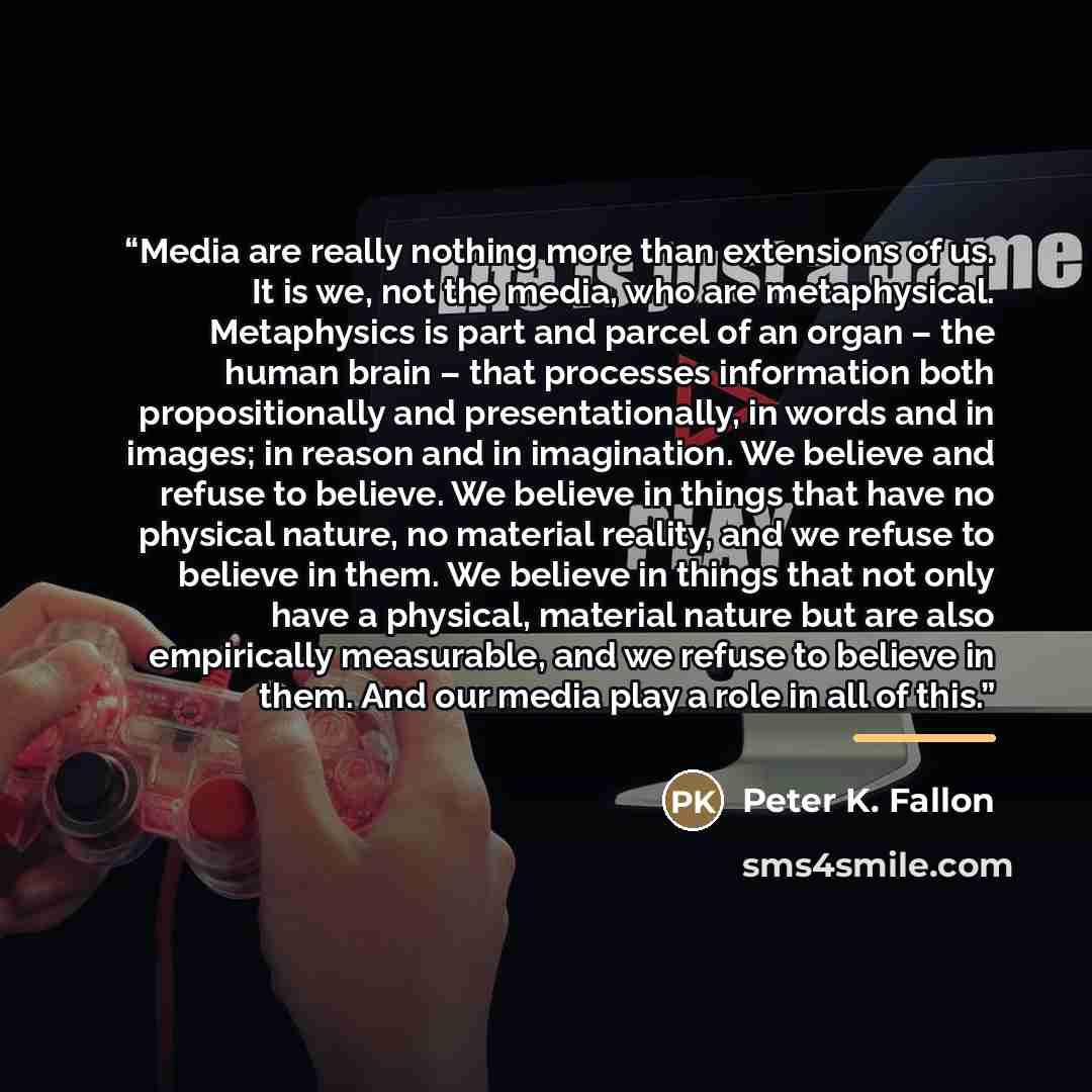 “Media are really nothing more than extensions of us. It is we, not the media, who are metaphysical. Metaphysics is part and parcel of an organ – the human brain – that processes information both propositionally and presentationally, in words and in images; in reason and in imagination. We believe…” quote by Peter K. Fallon