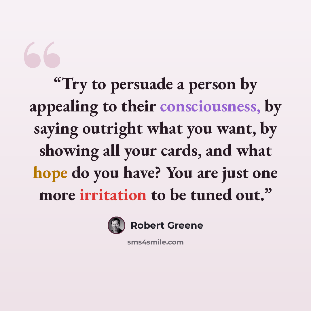 “Try to persuade a person by appealing to their consciousness, by saying outright what you want, by showing all your cards, and what hope do you have? You are just one more irritation to be tuned out.” quote by Robert Greene