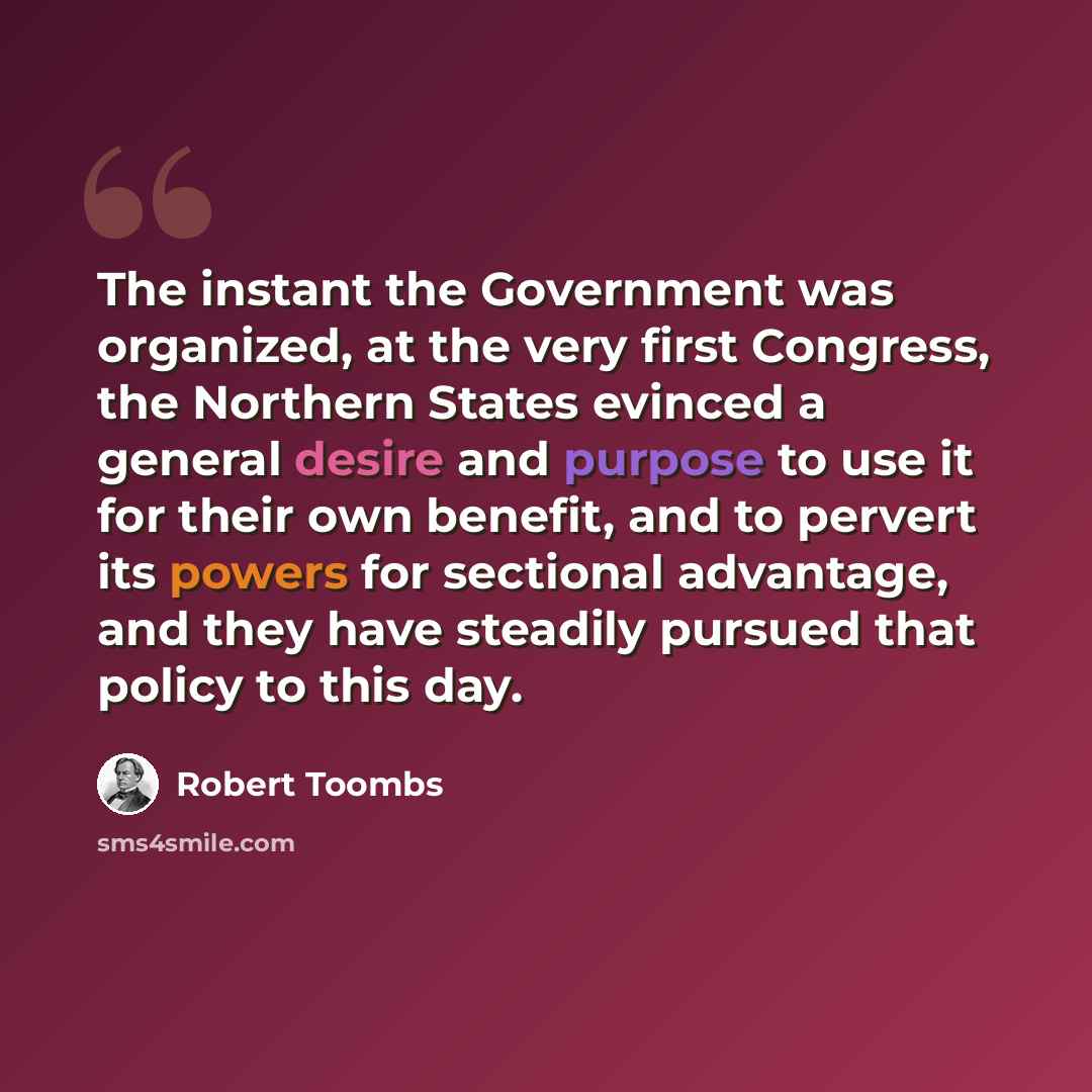 “The instant the Government was organized, at the very first Congress, the Northern States evinced a general desire and purpose to use it for their own benefit, and to pervert its powers for sectional advantage, and they have steadily pursued that policy to this day.” quote by Robert Toombs