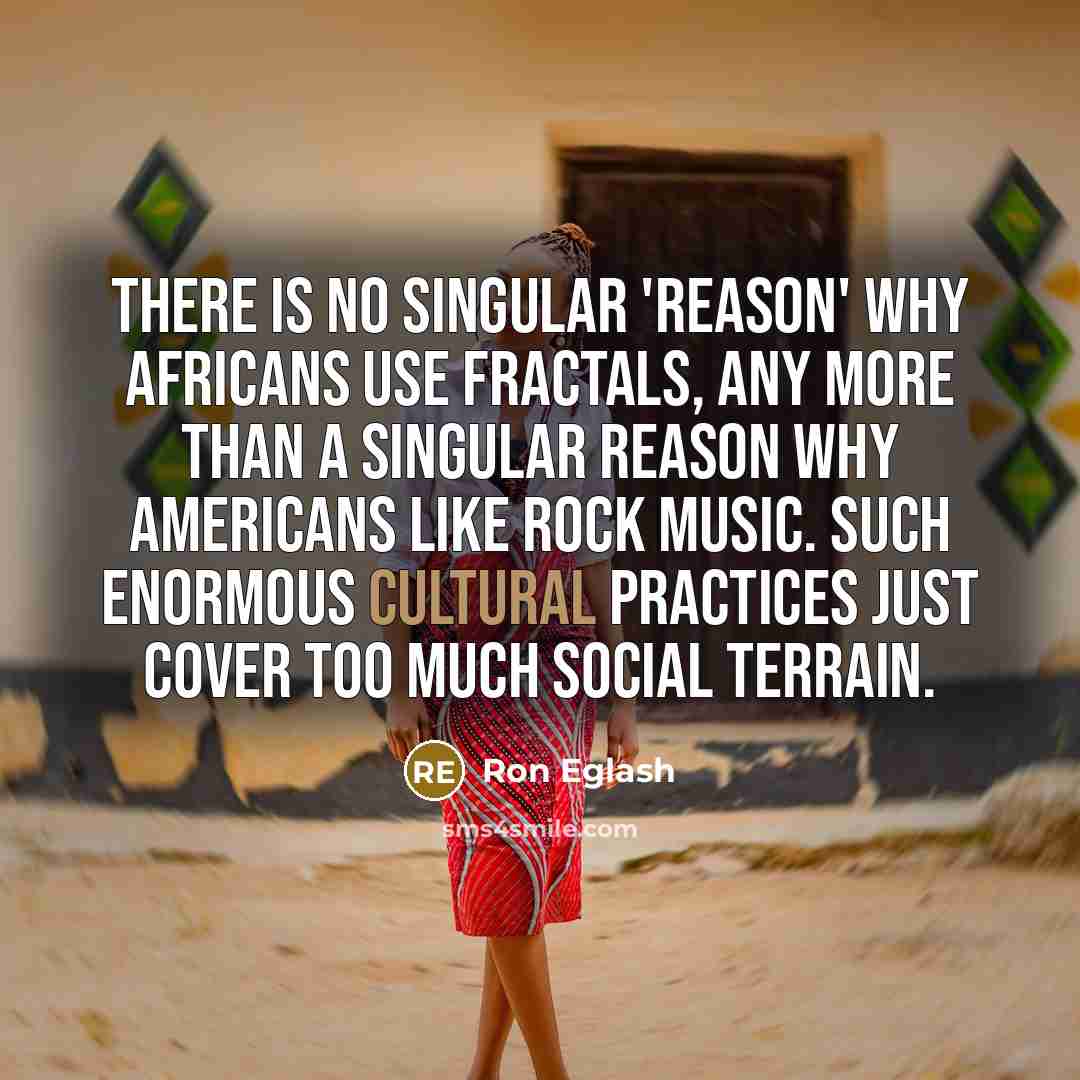 “There is no singular 'reason' why Africans use fractals, any more than a singular reason why Americans like rock music. Such enormous cultural practices just cover too much social terrain.” quote by Ron Eglash