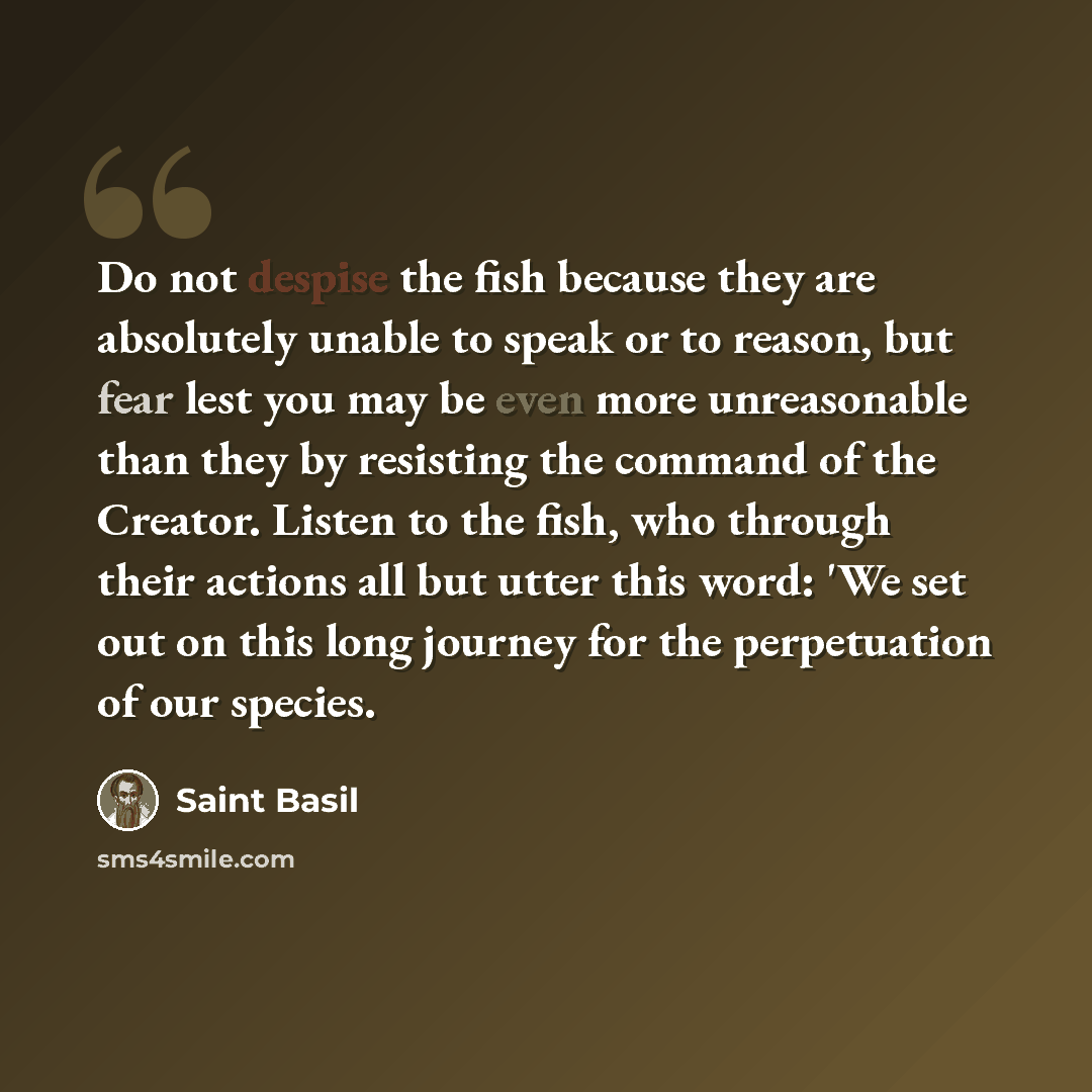 “Do not despise the fish because they are absolutely unable to speak or to reason, but fear lest you may be even more unreasonable than they by resisting the command of the Creator. Listen to the fish, who through their actions all but utter this word: 'We set out on this long journey for the…” quote by Saint Basil