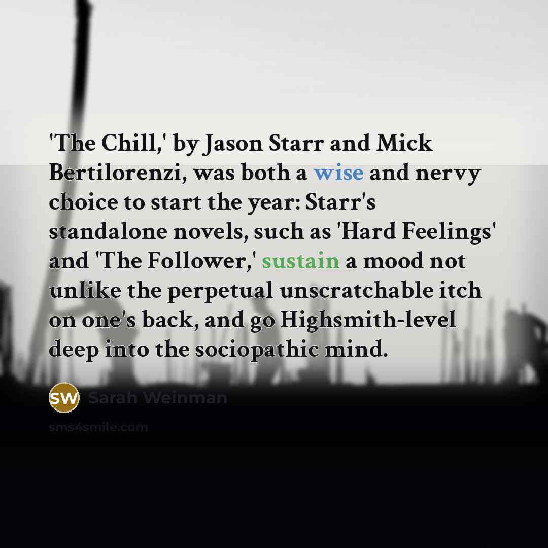 “'The Chill,' by Jason Starr and Mick Bertilorenzi, was both a wise and nervy choice to start the year: Starr's standalone novels, such as 'Hard Feelings' and 'The Follower,' sustain a mood not unlike the perpetual unscratchable itch on one's back, and go Highsmith-level deep into the sociopathic…” quote by Sarah Weinman