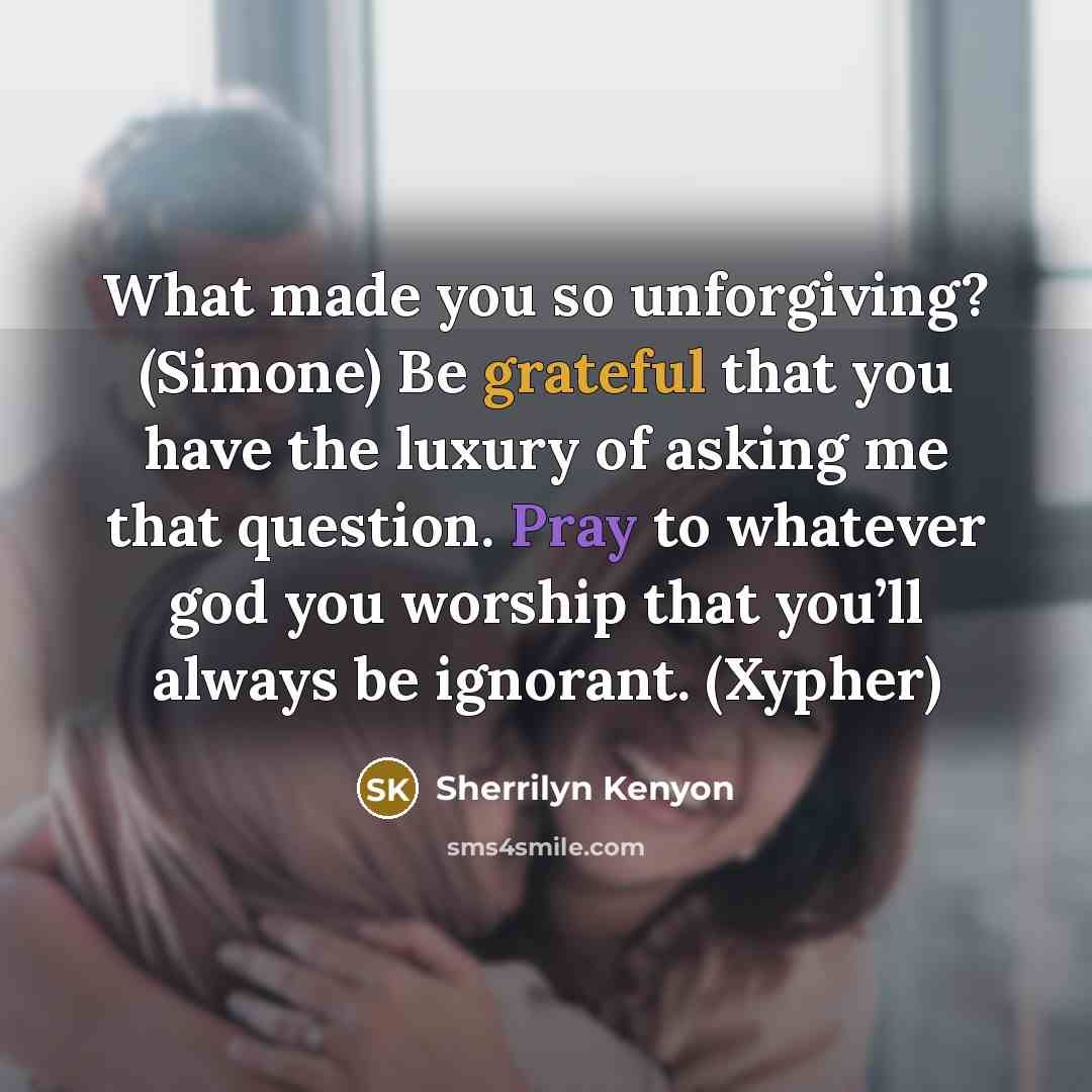 “What made you so unforgiving? (Simone) Be grateful that you have the luxury of asking me that question. Pray to whatever god you worship that you’ll always be ignorant. (Xypher)” quote by Sherrilyn Kenyon