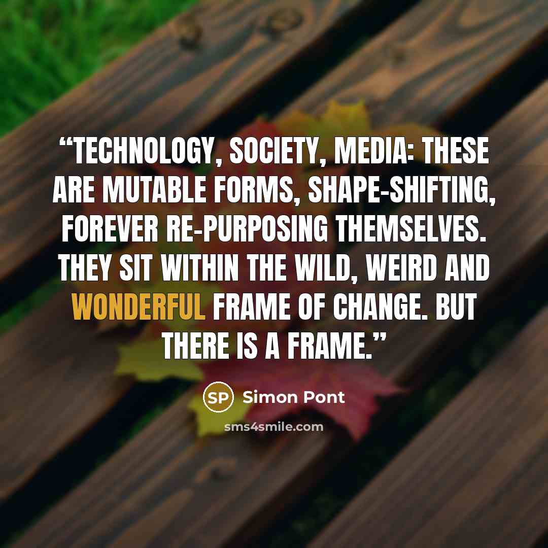 “Technology, society, media: these are mutable forms, shape-shifting, forever re-purposing themselves. They sit within the wild, weird and wonderful frame of change. But there is a frame.” quote by Simon Pont