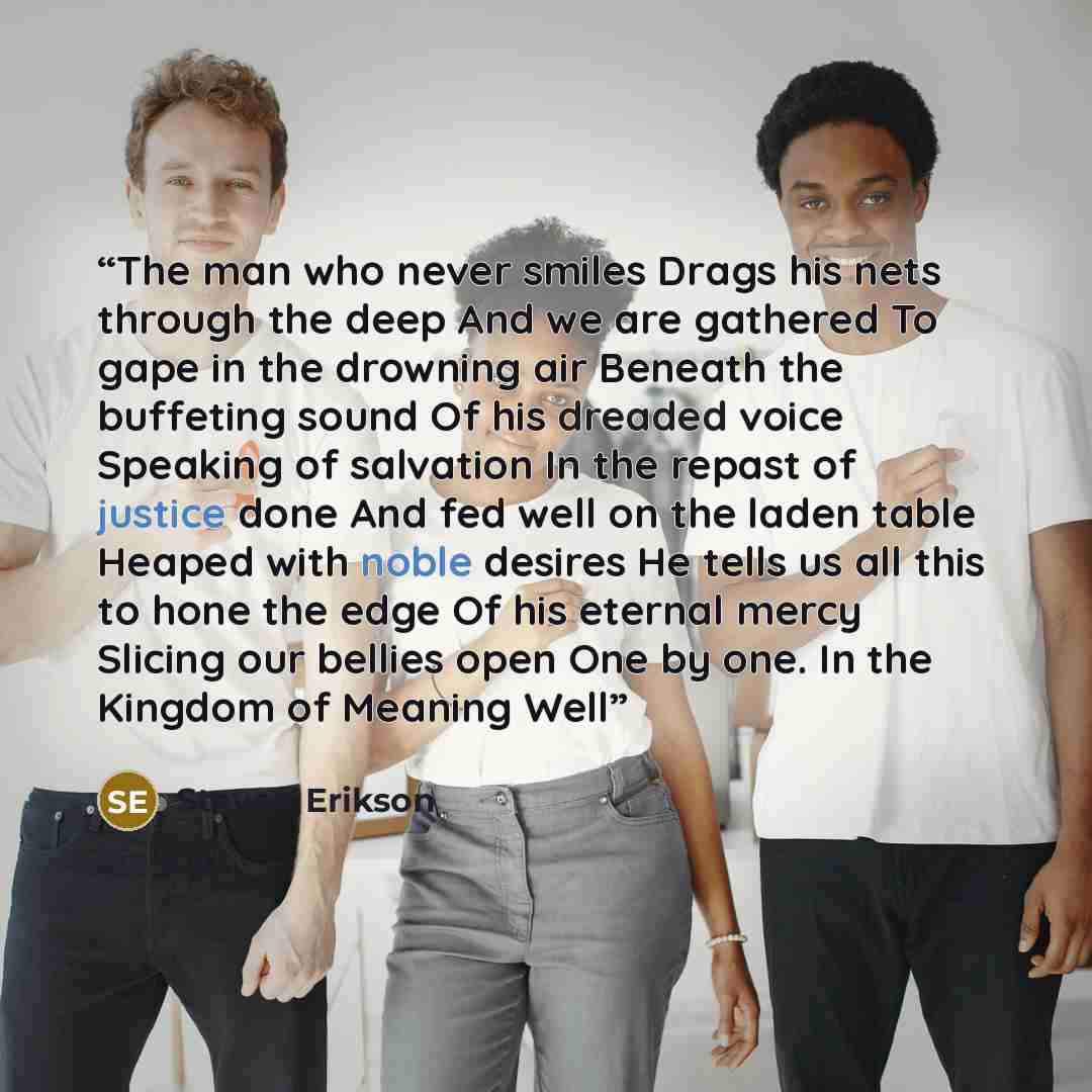 “The man who never smiles Drags his nets through the deep And we are gathered To gape in the drowning air Beneath the buffeting sound Of his dreaded voice Speaking of salvation In the repast of justice done And fed well on the laden table Heaped with noble desires He tells us all this to hone the…” quote by Steven Erikson