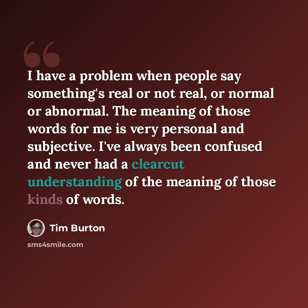 “I have a problem when people say something's real or not real, or normal or abnormal. The meaning of those words for me is very personal and subjective. I've always been confused and never had a clearcut understanding of the meaning of those kinds of words.” quote by Tim Burton
