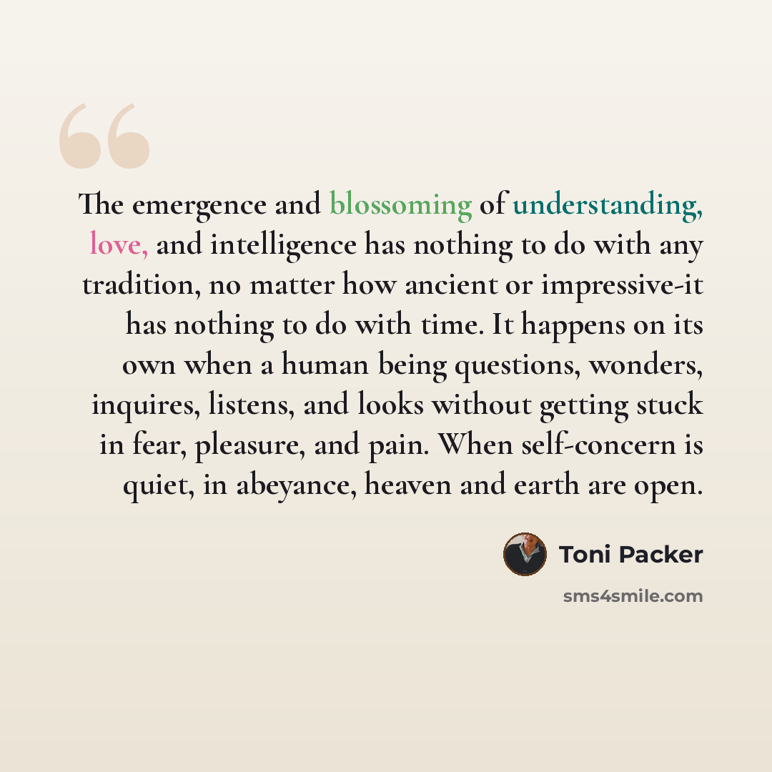 “The emergence and blossoming of understanding, love, and intelligence has nothing to do with any tradition, no matter how ancient or impressive-it has nothing to do with time. It happens on its own when a human being questions, wonders, inquires, listens, and looks without getting stuck in fear…” quote by Toni Packer