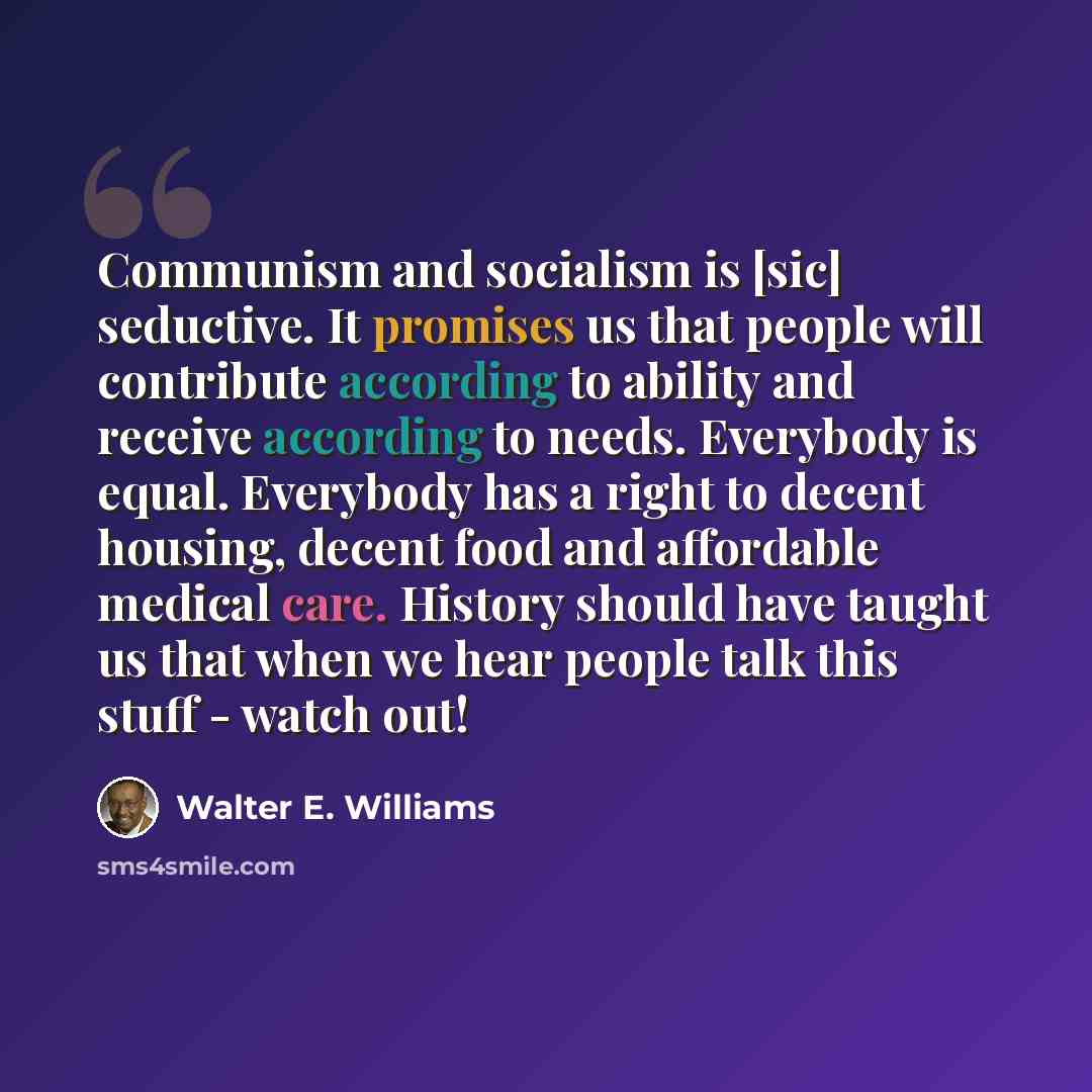 “Communism and socialism is [sic] seductive. It promises us that people will contribute according to ability and receive according to needs. Everybody is equal. Everybody has a right to decent housing, decent food and affordable medical care. History should have taught us that when we hear people…” quote by Walter E. Williams
