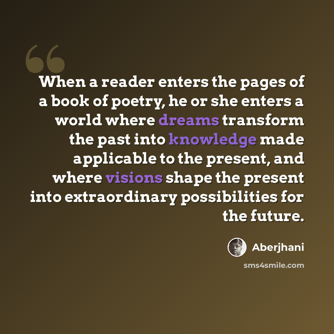 “When a reader enters the pages of a book of poetry, he or she enters a world where dreams transform the past into knowledge made applicable to the present, and where visions shape the present into extraordinary possibilities for the future.” quote by Aberjhani