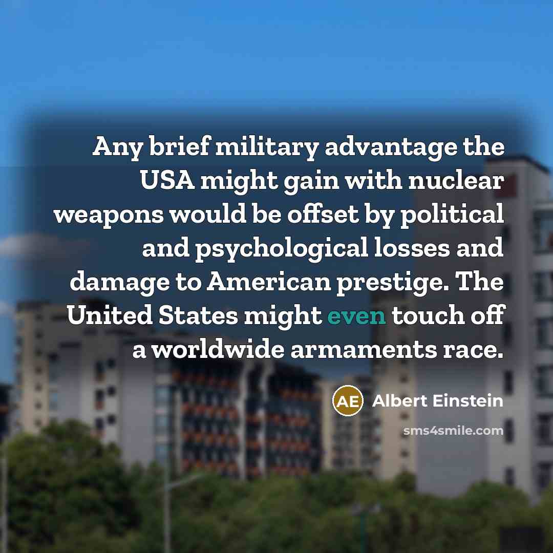 “Any brief military advantage the USA might gain with nuclear weapons would be offset by political and psychological losses and damage to American prestige. The United States might even touch off a worldwide armaments race.” quote by Albert Einstein