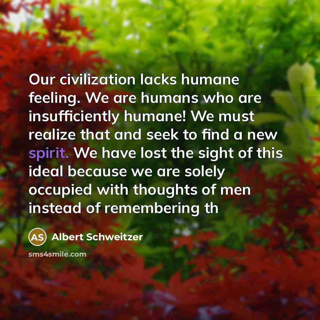 “Our civilization lacks humane feeling. We are humans who are insufficiently humane! We must realize that and seek to find a new spirit. We have lost the sight of this ideal because we are solely occupied with thoughts of men instead of remembering th” quote by Albert Schweitzer