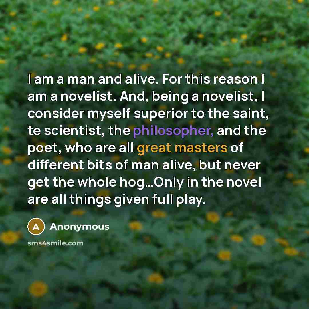 “I am a man and alive. For this reason I am a novelist. And, being a novelist, I consider myself superior to the saint, te scientist, the philosopher, and the poet, who are all great masters of different bits of man alive, but never get the whole hog…Only in the novel are all things given full play.” quote by Anonymous