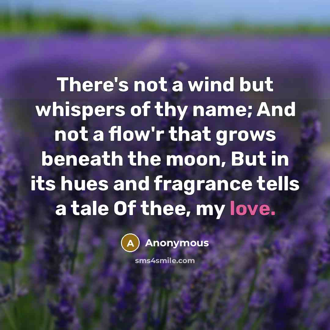 “There's not a wind but whispers of thy name; And not a flow'r that grows beneath the moon, But in its hues and fragrance tells a tale Of thee, my love.” quote by Anonymous