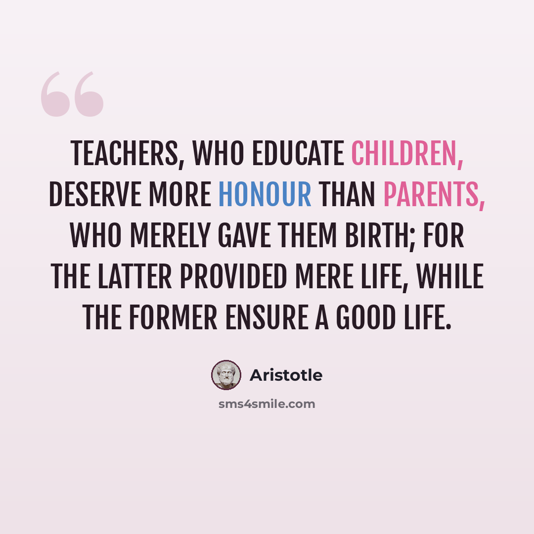“Teachers, who educate children, deserve more honour than parents, who merely gave them birth; for the latter provided mere life, while the former ensure a good life.” quote by Aristotle