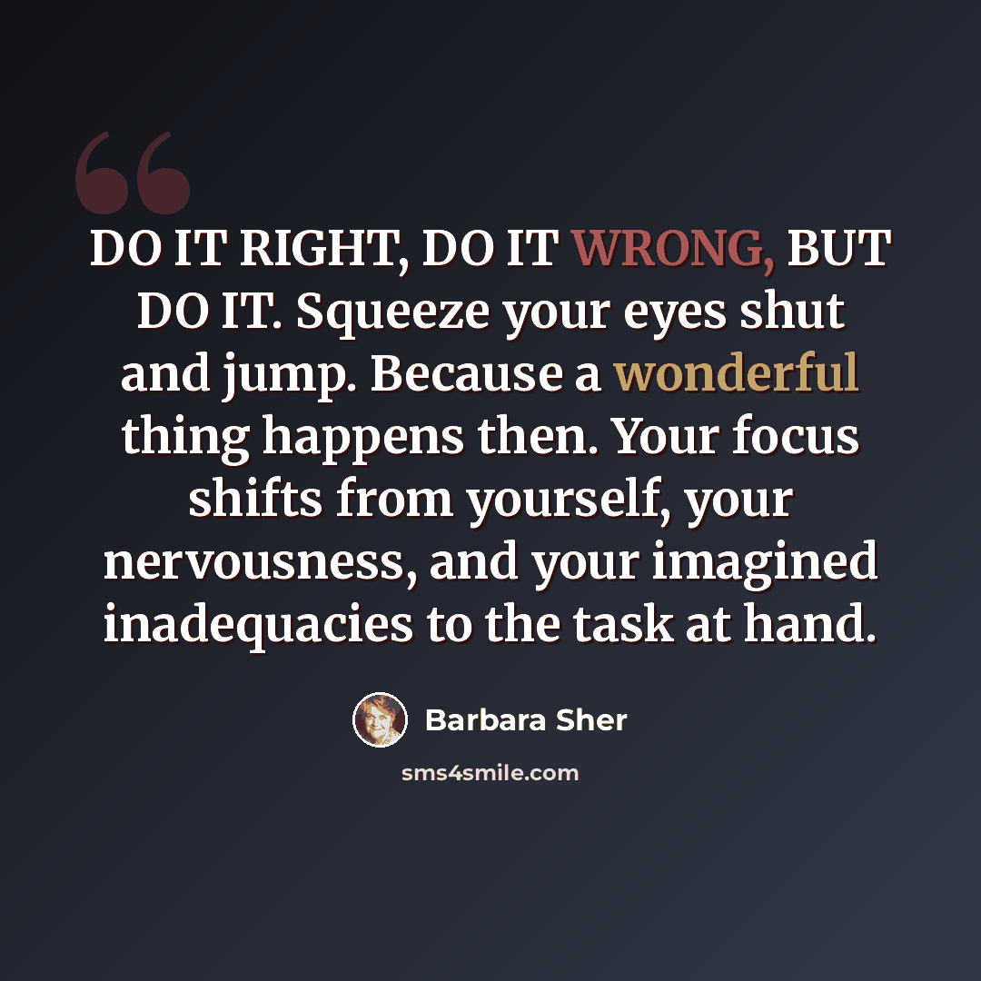 “DO IT RIGHT, DO IT WRONG, BUT DO IT. Squeeze your eyes shut and jump. Because a wonderful thing happens then. Your focus shifts from yourself, your nervousness, and your imagined inadequacies to the task at hand.” quote by Barbara Sher