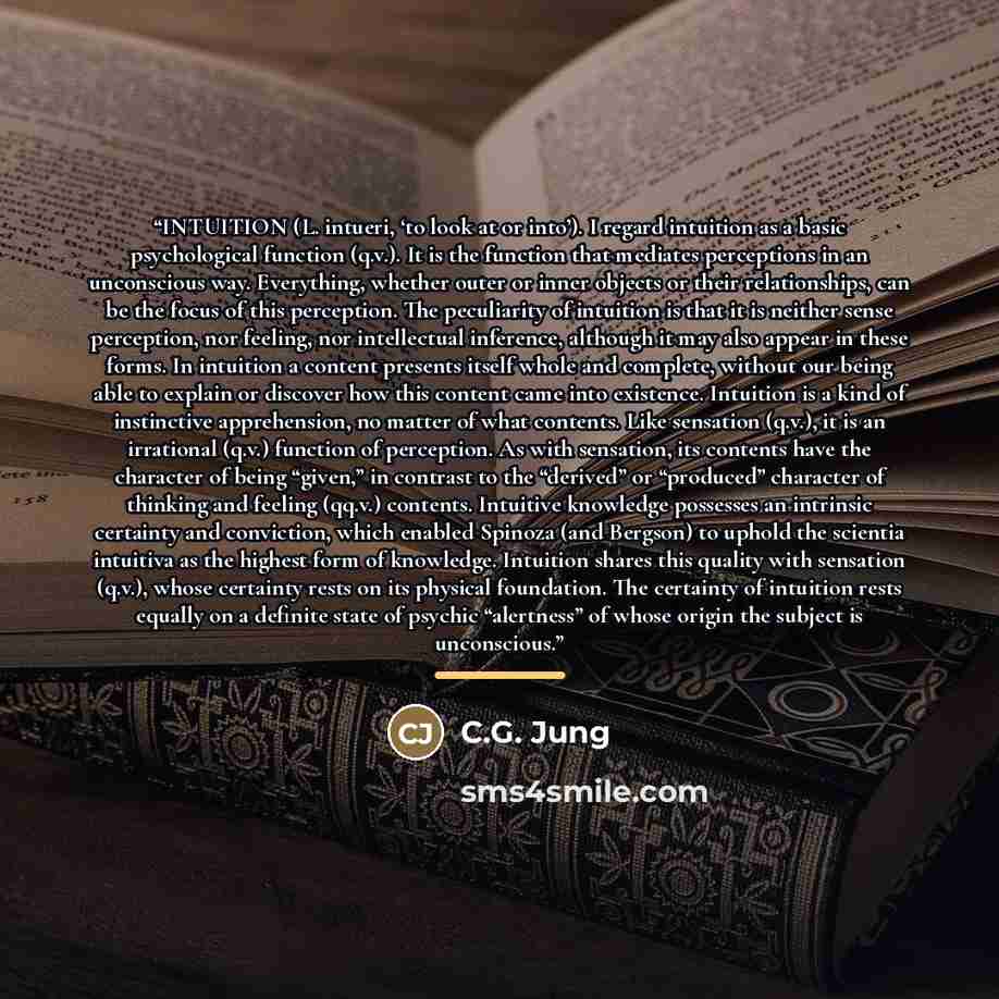 “INTUITION (L. intueri, ‘to look at or into’). I regard intuition as a basic psychological function (q.v.). It is the function that mediates perceptions in an unconscious way. Everything, whether outer or inner objects or their relationships, can be the focus of this perception. The peculiarity of…” quote by C.G. Jung