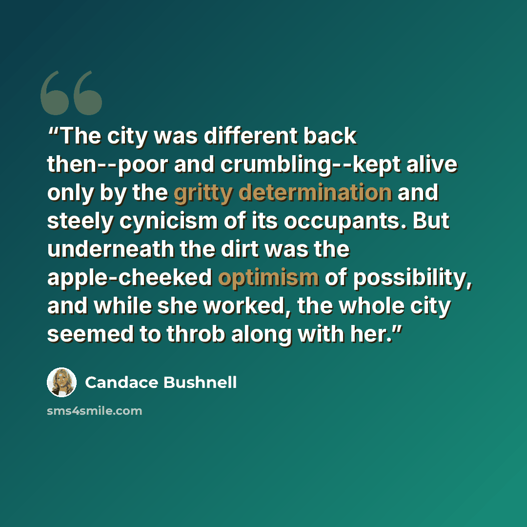 “The city was different back then--poor and crumbling--kept alive only by the gritty determination and steely cynicism of its occupants. But underneath the dirt was the apple-cheeked optimism of possibility, and while she worked, the whole city seemed to throb along with her.” quote by Candace Bushnell
