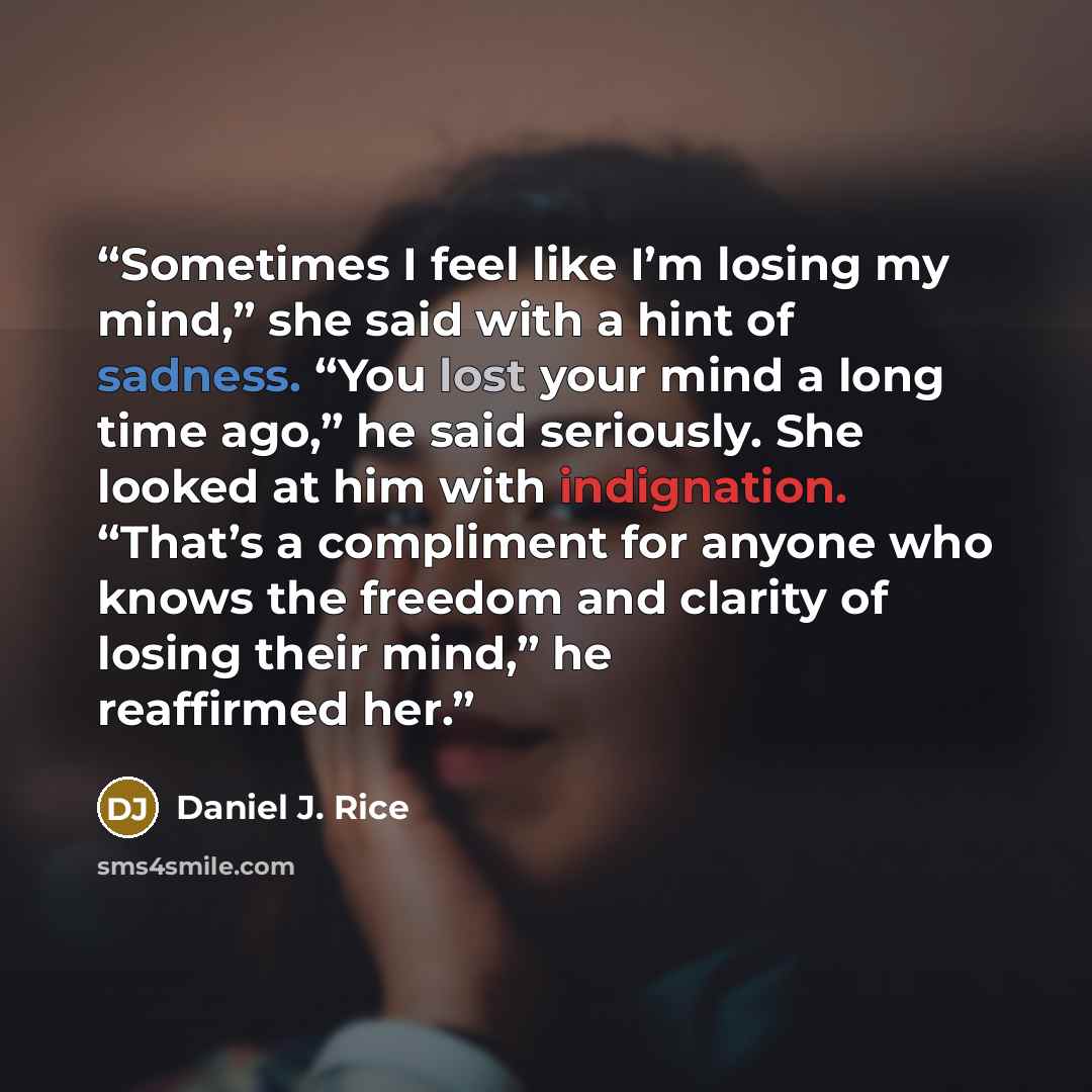 “Sometimes I feel like I’m losing my mind,” she said with a hint of sadness. “You lost your mind a long time ago,” he said seriously. She looked at him with indignation. “That’s a compliment for anyone who knows the freedom and clarity of losing their mind,” he reaffirmed her.” quote by Daniel J. Rice