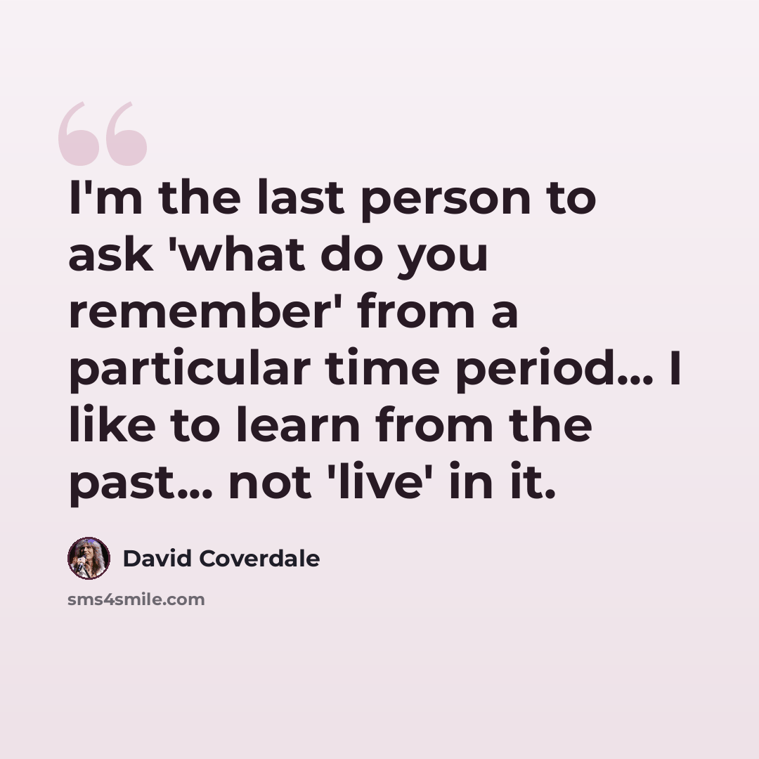 “I'm the last person to ask 'what do you remember' from a particular time period... I like to learn from the past... not 'live' in it.” quote by David Coverdale