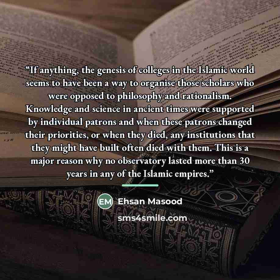 “If anything, the genesis of colleges in the Islamic world seems to have been a way to organise those scholars who were opposed to philosophy and rationalism. Knowledge and science in ancient times were supported by individual patrons and when these patrons changed their priorities, or when they…” quote by Ehsan Masood