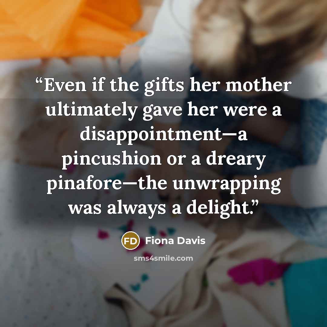 “Even if the gifts her mother ultimately gave her were a disappointment—a pincushion or a dreary pinafore—the unwrapping was always a delight.” quote by Fiona Davis